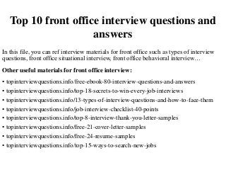 Top 10 front office interview questions and
answers
In this file, you can ref interview materials for front office such as types of interview
questions, front office situational interview, front office behavioral interview…
Other useful materials for front office interview:
• topinterviewquestions.info/free-ebook-80-interview-questions-and-answers
• topinterviewquestions.info/top-18-secrets-to-win-every-job-interviews
• topinterviewquestions.info/13-types-of-interview-questions-and-how-to-face-them
• topinterviewquestions.info/job-interview-checklist-40-points
• topinterviewquestions.info/top-8-interview-thank-you-letter-samples
• topinterviewquestions.info/free-21-cover-letter-samples
• topinterviewquestions.info/free-24-resume-samples
• topinterviewquestions.info/top-15-ways-to-search-new-jobs
 