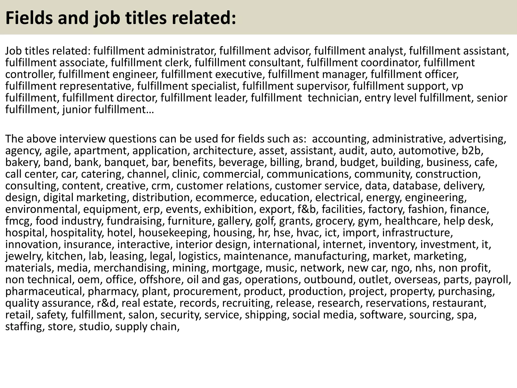 Fields and job titles related: 
Job titles related: fulfillment administrator, fulfillment advisor, fulfillment analyst, fulfillment assistant, 
fulfillment associate, fulfillment clerk, fulfillment consultant, fulfillment coordinator, fulfillment 
controller, fulfillment engineer, fulfillment executive, fulfillment manager, fulfillment officer, 
fulfillment representative, fulfillment specialist, fulfillment supervisor, fulfillment support, vp 
fulfillment, fulfillment director, fulfillment leader, fulfillment technician, entry level fulfillment, senior 
fulfillment, junior fulfillment… 
The above interview questions can be used for fields such as: accounting, administrative, advertising, 
agency, agile, apartment, application, architecture, asset, assistant, audit, auto, automotive, b2b, 
bakery, band, bank, banquet, bar, benefits, beverage, billing, brand, budget, building, business, cafe, 
call center, car, catering, channel, clinic, commercial, communications, community, construction, 
consulting, content, creative, crm, customer relations, customer service, data, database, delivery, 
design, digital marketing, distribution, ecommerce, education, electrical, energy, engineering, 
environmental, equipment, erp, events, exhibition, export, f&b, facilities, factory, fashion, finance, 
fmcg, food industry, fundraising, furniture, gallery, golf, grants, grocery, gym, healthcare, help desk, 
hospital, hospitality, hotel, housekeeping, housing, hr, hse, hvac, ict, import, infrastructure, 
innovation, insurance, interactive, interior design, international, internet, inventory, investment, it, 
jewelry, kitchen, lab, leasing, legal, logistics, maintenance, manufacturing, market, marketing, 
materials, media, merchandising, mining, mortgage, music, network, new car, ngo, nhs, non profit, 
non technical, oem, office, offshore, oil and gas, operations, outbound, outlet, overseas, parts, payroll, 
pharmaceutical, pharmacy, plant, procurement, product, production, project, property, purchasing, 
quality assurance, r&d, real estate, records, recruiting, release, research, reservations, restaurant, 
retail, safety, fulfillment, salon, security, service, shipping, social media, software, sourcing, spa, 
staffing, store, studio, supply chain, 
