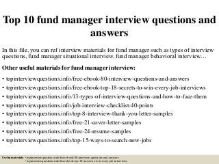 Top 10 fund manager interview questions and
answers
In this file, you can ref interview materials for fund manager such as types of interview
questions, fund manager situational interview, fund manager behavioral interview…
Other useful materials for fund manager interview:
• topinterviewquestions.info/free-ebook-80-interview-questions-and-answers
• topinterviewquestions.info/free-ebook-top-18-secrets-to-win-every-job-interviews
• topinterviewquestions.info/13-types-of-interview-questions-and-how-to-face-them
• topinterviewquestions.info/job-interview-checklist-40-points
• topinterviewquestions.info/top-8-interview-thank-you-letter-samples
• topinterviewquestions.info/free-21-cover-letter-samples
• topinterviewquestions.info/free-24-resume-samples
• topinterviewquestions.info/top-15-ways-to-search-new-jobs
Useful materials: • topinterviewquestions.info/free-ebook-80-interview-questions-and-answers
• topinterviewquestions.info/free-ebook-top-18-secrets-to-win-every-job-interviews
 