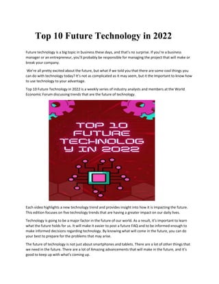 Top 10 Future Technology in 2022
Future technology is a big topic in business these days, and that’s no surprise. If you’re a business
manager or an entrepreneur, you’ll probably be responsible for managing the project that will make or
break your company.
We’re all pretty excited about the future, but what if we told you that there are some cool things you
can do with technology today? It’s not as complicated as it may seem, but it the Important to know how
to use technology to your advantage.
Top 10 Future Technology in 2022 is a weekly series of industry analysts and members at the World
Economic Forum discussing trends that are the future of technology.
Each video highlights a new technology trend and provides insight into how it is Impacting the future.
This edition focuses on five technology trends that are having a greater impact on our daily lives.
Technology is going to be a major factor in the future of our world. As a result, it’s important to learn
what the future holds for us. It will make it easier to post a future FAQ and to be informed enough to
make informed decisions regarding technology. By knowing what will come in the future, you can do
your best to prepare for the problems that may arise.
The future of technology is not just about smartphones and tablets. There are a lot of other things that
we need in the future. There are a lot of Amazing advancements that will make in the future, and it’s
good to keep up with what’s coming up.
 