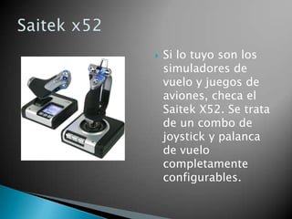    Si lo tuyo son los
    simuladores de
    vuelo y juegos de
    aviones, checa el
    Saitek X52. Se trata
    de un combo de
    joystick y palanca
    de vuelo
    completamente
    configurables.
 