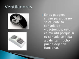    Estos gadgets
    sirven para que no
    se caliente tu
    consola de
    videojuegos, esto
    es mu útil porque si
    tu consola se llega
    a calentar mucho
    puede dejar de
    funcionar.
 