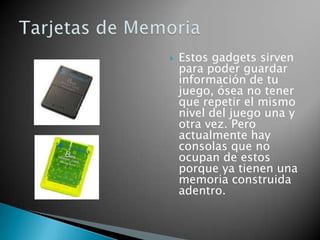    Estos gadgets sirven
    para poder guardar
    información de tu
    juego, ósea no tener
    que repetir el mismo
    nivel del juego una y
    otra vez. Pero
    actualmente hay
    consolas que no
    ocupan de estos
    porque ya tienen una
    memoria construida
    adentro.
 