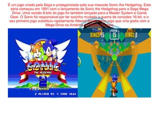 É um jogo criado pela Sega e protagonizada pela sua mascote Sonic the Hedgehog. Esta 
série começou em 1991 com o lançamento de Sonic the Hedgehog para a Sega Mega 
Drive. Uma versão 8-bits do jogo foi também lançada para a Master System e Game 
Gear. O Sonic foi responsável por ter sozinho mudado a guerra de consoles 16-bit, e o 
seu primeiro jogo substituiu rapidamente Altered Beast como jogo que viria gratis com a 
Mega Drive na América do Norte e Europa 
 