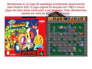 Bomberman é um jogo de estratégia inicialmente desenvolvido 
pela Hudson Soft. O jogo original foi lançado em 1983 e novos 
jogos da série ainda continuam a ser lançados. Hoje, Bomberman 
estrela em mais de 60 jogos diferentes. 
 