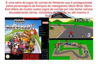 É uma série de jogos de corrida da Nintendo que é protagonizada 
pelos personagens da franquia de videogames Mario Bros. Mario 
Kart difere de muitos outros jogos de corrida por não tentar simular 
acuradamente carros, condições de direção ou até mesmo a 
física. 
 