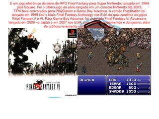 É um jogo eletrônico da série de RPG Final Fantasy para Super Nintendo, lançado em 1994 
pela Square. Foi o último jogo da série lançado em um console Nintendo até 2003. 
FFVI teve conversões para PlayStation e Game Boy Advance. A versão PlayStation foi 
lançada em 1999 sob o título Final Fantasy Anthology nos EUA do qual continha os jogos 
Final Fantasy V e VI. Para Game Boy Advance, foi chamado Final Fantasy VI Advance e 
lançado em 2006 no Japão e em 2007 nos EUA, com novos equipamentos e dungeons, além 
de gráficos levemente mais coloridos e nítidos. 
 