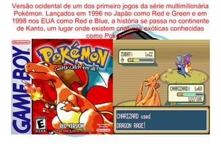 Versão ocidental de um dos primeiro jogos da série multimilionária 
Pokémon. Lançados em 1996 no Japão como Red e Green e em 
1998 nos EUA como Red e Blue, a história se passa no continente 
de Kanto, um lugar onde existem criaturas exóticas conhecidas 
como Pokémon. 
 