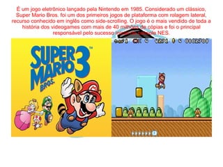 É um jogo eletrônico lançado pela Nintendo em 1985. Considerado um clássico, 
Super Mario Bros. foi um dos primeiros jogos de plataforma com rolagem lateral, 
recurso conhecido em inglês como side-scrolling. O jogo é o mais vendido de toda a 
história dos videogames com mais de 40 milhões de cópias e foi o principal 
responsável pelo sucesso inicial do console NES. 
 