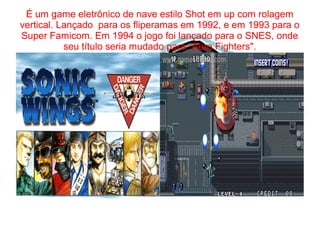 É um game eletrônico de nave estilo Shot em up com rolagem 
vertical. Lançado para os fliperamas em 1992, e em 1993 para o 
Super Famicom. Em 1994 o jogo foi lançado para o SNES, onde 
seu título seria mudado para "Aero Fighters". 
 