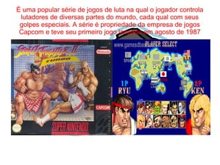 É uma popular série de jogos de luta na qual o jogador controla 
lutadores de diversas partes do mundo, cada qual com seus 
golpes especiais. A série é propriedade da empresa de jogos 
Capcom e teve seu primeiro jogo lançado em agosto de 1987 
 