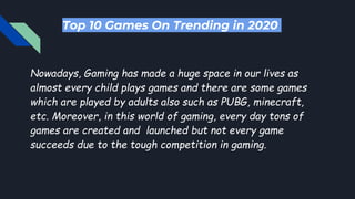 Top 10 Games On Trending in 2020
Nowadays, Gaming has made a huge space in our lives as
almost every child plays games and there are some games
which are played by adults also such as PUBG, minecraft,
etc. Moreover, in this world of gaming, every day tons of
games are created and launched but not every game
succeeds due to the tough competition in gaming.
 