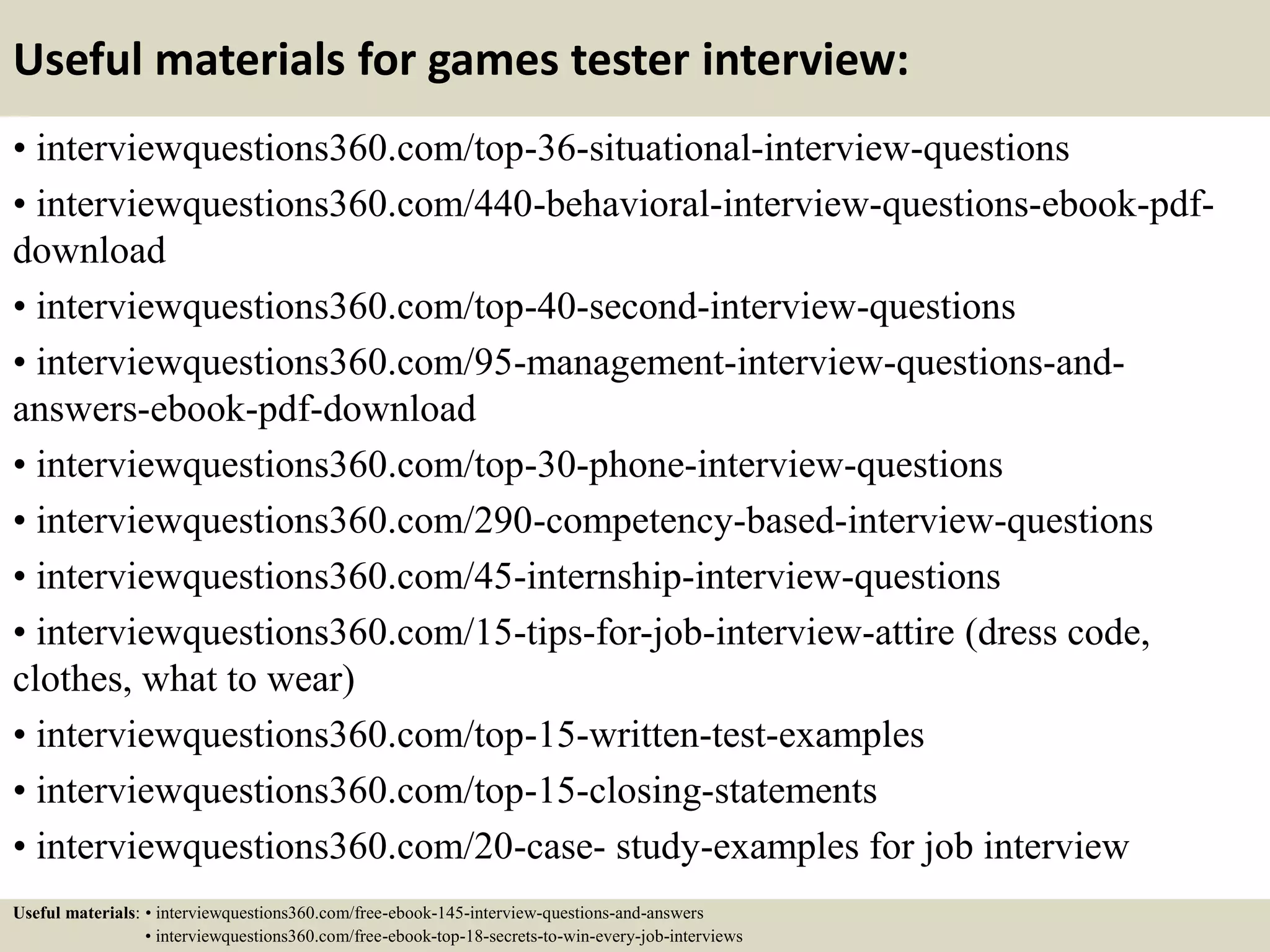 Useful materials for games tester interview:
• interviewquestions360.com/top-36-situational-interview-questions
• interviewquestions360.com/440-behavioral-interview-questions-ebook-pdf-
download
• interviewquestions360.com/top-40-second-interview-questions
• interviewquestions360.com/95-management-interview-questions-and-
answers-ebook-pdf-download
• interviewquestions360.com/top-30-phone-interview-questions
• interviewquestions360.com/290-competency-based-interview-questions
• interviewquestions360.com/45-internship-interview-questions
• interviewquestions360.com/15-tips-for-job-interview-attire (dress code,
clothes, what to wear)
• interviewquestions360.com/top-15-written-test-examples
• interviewquestions360.com/top-15-closing-statements
• interviewquestions360.com/20-case- study-examples for job interview
Useful materials: • interviewquestions360.com/free-ebook-145-interview-questions-and-answers
• interviewquestions360.com/free-ebook-top-18-secrets-to-win-every-job-interviews
 