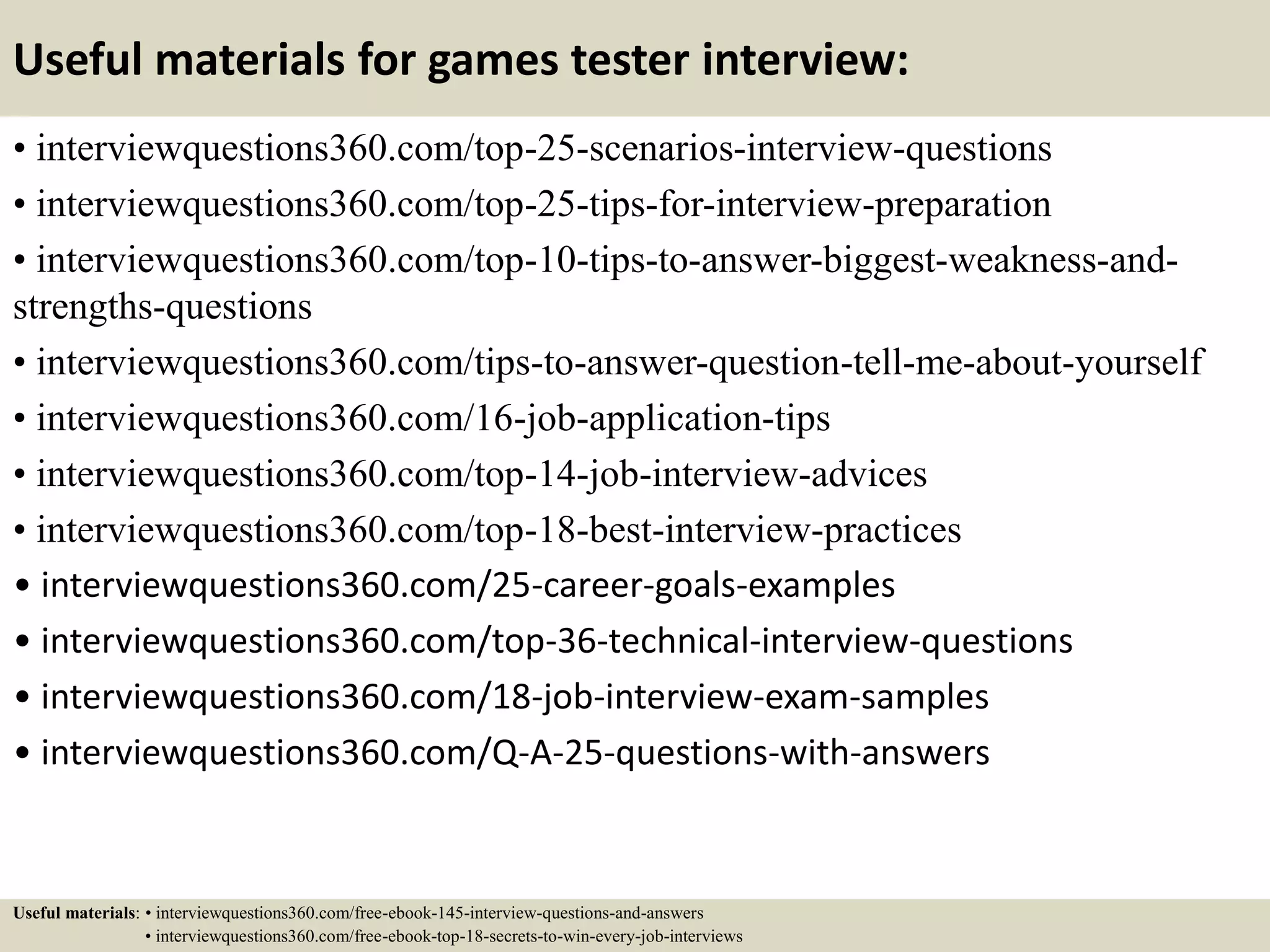 Useful materials for games tester interview:
• interviewquestions360.com/top-25-scenarios-interview-questions
• interviewquestions360.com/top-25-tips-for-interview-preparation
• interviewquestions360.com/top-10-tips-to-answer-biggest-weakness-and-
strengths-questions
• interviewquestions360.com/tips-to-answer-question-tell-me-about-yourself
• interviewquestions360.com/16-job-application-tips
• interviewquestions360.com/top-14-job-interview-advices
• interviewquestions360.com/top-18-best-interview-practices
• interviewquestions360.com/25-career-goals-examples
• interviewquestions360.com/top-36-technical-interview-questions
• interviewquestions360.com/18-job-interview-exam-samples
• interviewquestions360.com/Q-A-25-questions-with-answers
Useful materials: • interviewquestions360.com/free-ebook-145-interview-questions-and-answers
• interviewquestions360.com/free-ebook-top-18-secrets-to-win-every-job-interviews
 