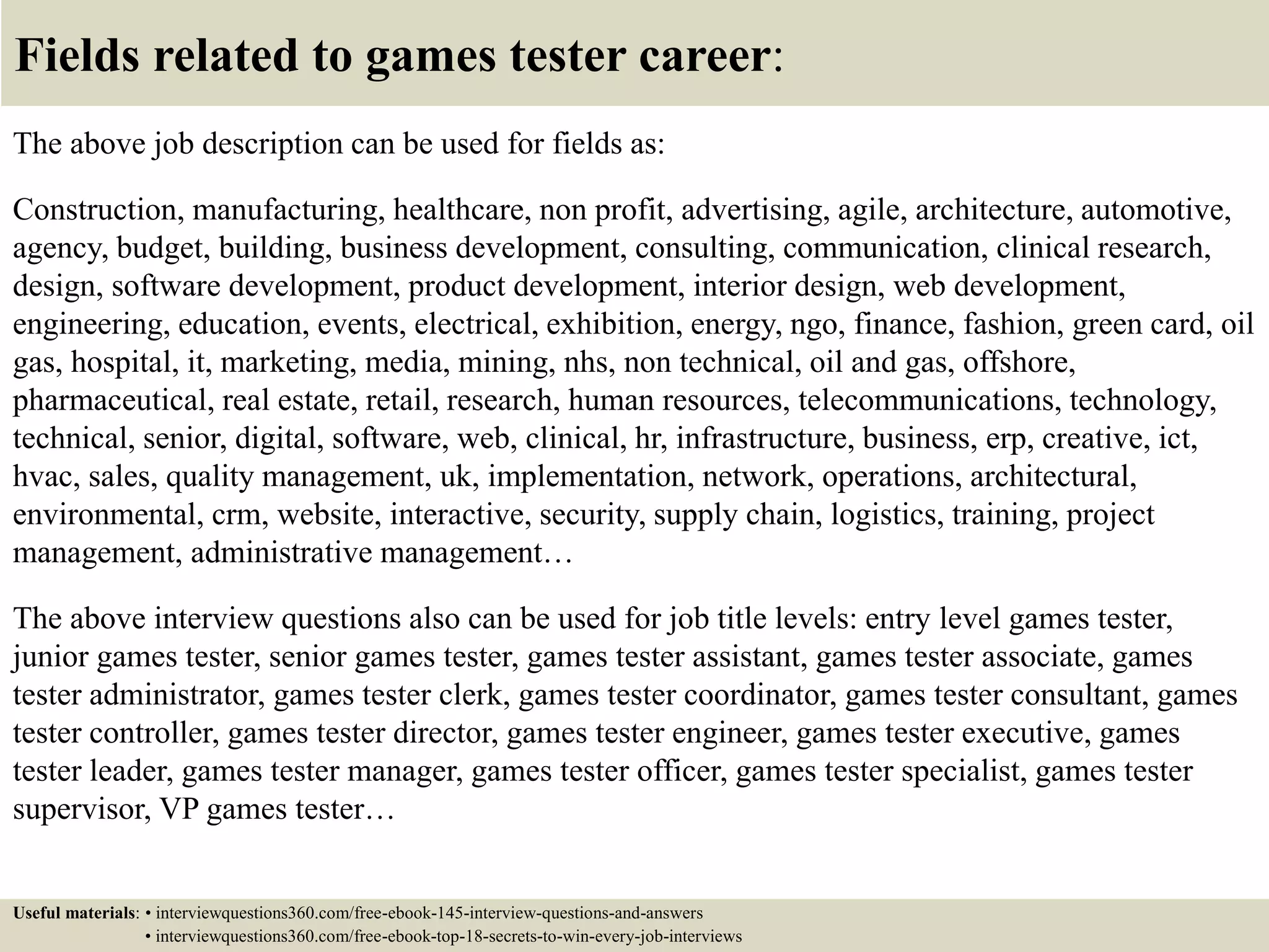 Fields related to games tester career:
The above job description can be used for fields as:
Construction, manufacturing, healthcare, non profit, advertising, agile, architecture, automotive,
agency, budget, building, business development, consulting, communication, clinical research,
design, software development, product development, interior design, web development,
engineering, education, events, electrical, exhibition, energy, ngo, finance, fashion, green card, oil
gas, hospital, it, marketing, media, mining, nhs, non technical, oil and gas, offshore,
pharmaceutical, real estate, retail, research, human resources, telecommunications, technology,
technical, senior, digital, software, web, clinical, hr, infrastructure, business, erp, creative, ict,
hvac, sales, quality management, uk, implementation, network, operations, architectural,
environmental, crm, website, interactive, security, supply chain, logistics, training, project
management, administrative management…
The above interview questions also can be used for job title levels: entry level games tester,
junior games tester, senior games tester, games tester assistant, games tester associate, games
tester administrator, games tester clerk, games tester coordinator, games tester consultant, games
tester controller, games tester director, games tester engineer, games tester executive, games
tester leader, games tester manager, games tester officer, games tester specialist, games tester
supervisor, VP games tester…
Useful materials: • interviewquestions360.com/free-ebook-145-interview-questions-and-answers
• interviewquestions360.com/free-ebook-top-18-secrets-to-win-every-job-interviews
 