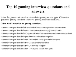 Top 10 gaming interview questions and
answers
In this file, you can ref interview materials for gaming such as types of interview
questions, gaming situational interview, gaming behavioral interview…
Other useful materials for gaming interview:
• topinterviewquestions.info/free-ebook-80-interview-questions-and-answers
• topinterviewquestions.info/top-18-secrets-to-win-every-job-interviews
• topinterviewquestions.info/13-types-of-interview-questions-and-how-to-face-them
• topinterviewquestions.info/job-interview-checklist-40-points
• topinterviewquestions.info/top-8-interview-thank-you-letter-samples
• topinterviewquestions.info/free-21-cover-letter-samples
• topinterviewquestions.info/free-24-resume-samples
• topinterviewquestions.info/top-15-ways-to-search-new-jobs
 