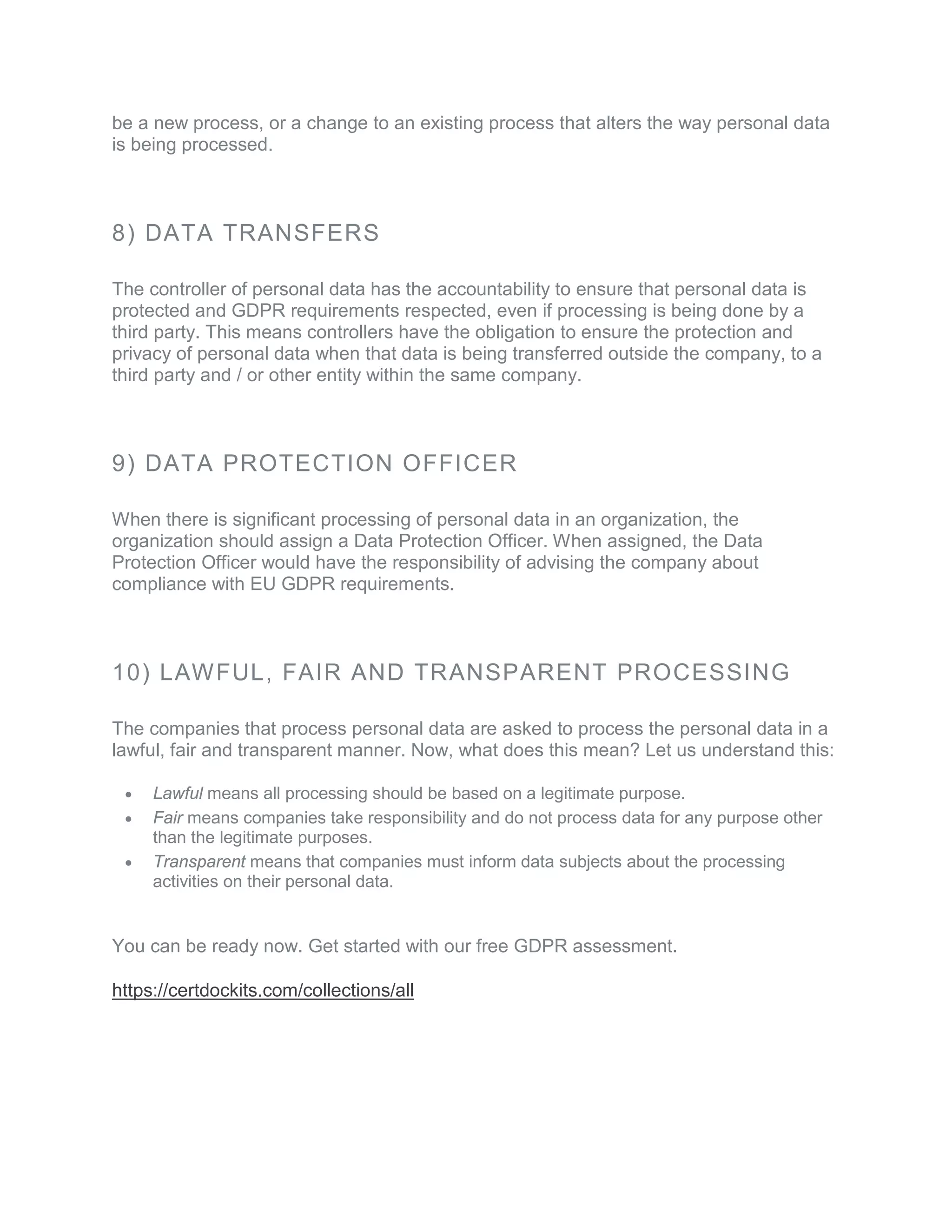 be a new process, or a change to an existing process that alters the way personal data
is being processed.
8) DATA TRANSFERS
The controller of personal data has the accountability to ensure that personal data is
protected and GDPR requirements respected, even if processing is being done by a
third party. This means controllers have the obligation to ensure the protection and
privacy of personal data when that data is being transferred outside the company, to a
third party and / or other entity within the same company.
9) DATA PROTECTION OFFICER
When there is significant processing of personal data in an organization, the
organization should assign a Data Protection Officer. When assigned, the Data
Protection Officer would have the responsibility of advising the company about
compliance with EU GDPR requirements.
10) LAWFUL, FAIR AND TRANSPARENT PROCESSING
The companies that process personal data are asked to process the personal data in a
lawful, fair and transparent manner. Now, what does this mean? Let us understand this:
• Lawful means all processing should be based on a legitimate purpose.
• Fair means companies take responsibility and do not process data for any purpose other
than the legitimate purposes.
• Transparent means that companies must inform data subjects about the processing
activities on their personal data.
You can be ready now. Get started with our free GDPR assessment.
https://certdockits.com/collections/all
 