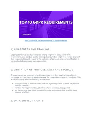 https://certdockits.com/blogs/news/top-10-gdpr-requirements
1) AWARENESS AND TRAINING
Organizations must create awareness among employees about key GDPR
requirements, and conduct regular trainings to ensure that employees remain aware of
their responsibilities with regard to the protection of personal data and identification of
personal data breaches as soon as possible.
2) LIMITATION OF PURPOSE, DATA AND STORAGE
The companies are expected to limit the processing, collect only that data which is
necessary, and not keep personal data once the processing purpose is completed. This
would effectively bring the following requirements:
• forbid processing of personal data outside the legitimate purpose for which the personal
data was collected
• mandate that no personal data, other than what is necessary, be requested
• ask that personal data should be deleted once the legitimate purpose for which it was
collected is fulfilled
3) DATA SUBJECT RIGHTS
 