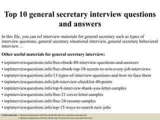 Top 10 general secretary interview questions
and answers
In this file, you can ref interview materials for general secretary such as types of
interview questions, general secretary situational interview, general secretary behavioral
interview…
Other useful materials for general secretary interview:
• topinterviewquestions.info/free-ebook-80-interview-questions-and-answers
• topinterviewquestions.info/free-ebook-top-18-secrets-to-win-every-job-interviews
• topinterviewquestions.info/13-types-of-interview-questions-and-how-to-face-them
• topinterviewquestions.info/job-interview-checklist-40-points
• topinterviewquestions.info/top-8-interview-thank-you-letter-samples
• topinterviewquestions.info/free-21-cover-letter-samples
• topinterviewquestions.info/free-24-resume-samples
• topinterviewquestions.info/top-15-ways-to-search-new-jobs
Useful materials: • topinterviewquestions.info/free-ebook-80-interview-questions-and-answers
• topinterviewquestions.info/free-ebook-top-18-secrets-to-win-every-job-interviews
 