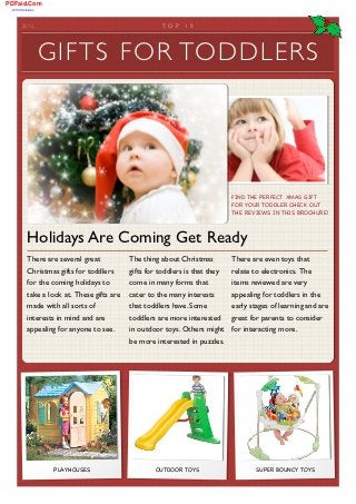 PDFaid.Com
 #1 Pdf Solutions




        2012	

                                          TOP     1 0	

                                      FREE




                    G I F T S F O R TO D D L E R S




                                                                                FIND THE PERFECT XMAS GIFT
                                                                                FOR YOUR TODDLER CHECK OUT
                                                                                THE REVIEWS IN THIS BROCHURE!



            Holidays Are Coming Get Ready
            There are several great           The thing about Christmas         There are even toys that
            Christmas gifts for toddlers      gifts for toddlers is that they   relate to electronics. The
            for the coming holidays to        come in many forms that           items reviewed are very
            take a look at. These gifts are   cater to the many interests       appealing for toddlers in the
            made with all sorts of            that toddlers have. Some          early stages of learning and are
            interests in mind and are         toddlers are more interested great for parents to consider
            appealing for anyone to see.      in outdoor toys. Others might for interacting more.
                                              be more interested in puzzles.




                     PLAYHOUSES                       OUTDOOR TOYS                     SUPER BOUNCY TOYS
 