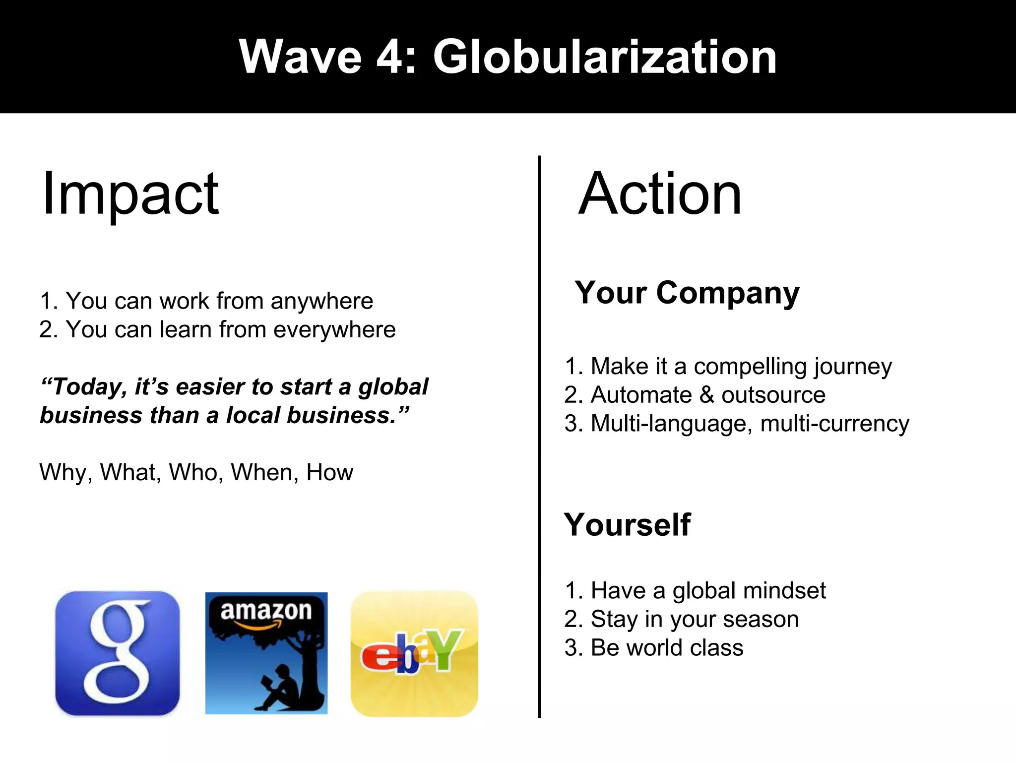 Impact 
Wave 4: Globularization 
1. You can work from anywhere 
2. You can learn from everywhere 
&ldquo;Today, it&rsquo;s easier to start a global 
business than a local business.&rdquo; 
Why, What, Who, When, How 
Action 
Your Company 
1. Make it a compelling journey 
2. Automate & outsource 
3. Multi-language, multi-currency 
Yourself 
1. Have a global mindset 
2. Stay in your season 
3. Be world class 
 