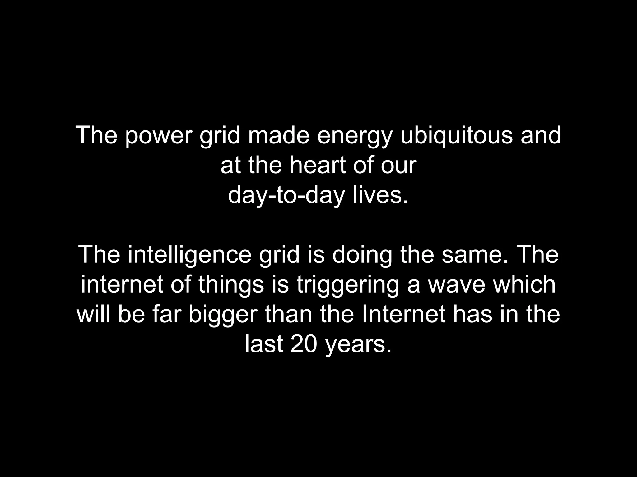 The power grid made energy ubiquitous and 
at the heart of our 
day-to-day lives. 
The intelligence grid is doing the same. The 
internet of things is triggering a wave which 
will be far bigger than the Internet has in the 
last 20 years. 
 