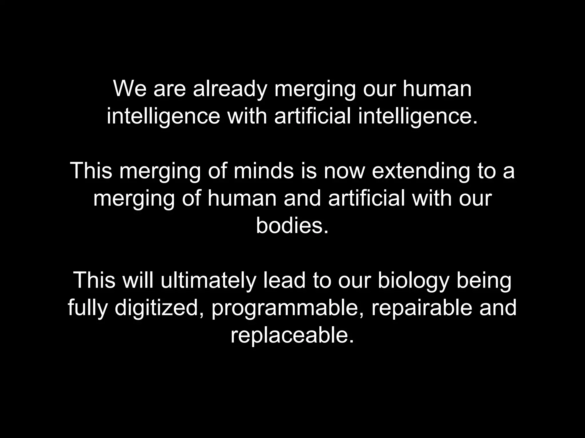 We are already merging our human 
intelligence with artificial intelligence. 
This merging of minds is now extending to a 
merging of human and artificial with our 
bodies. 
This will ultimately lead to our biology being 
fully digitized, programmable, repairable and 
replaceable. 
 