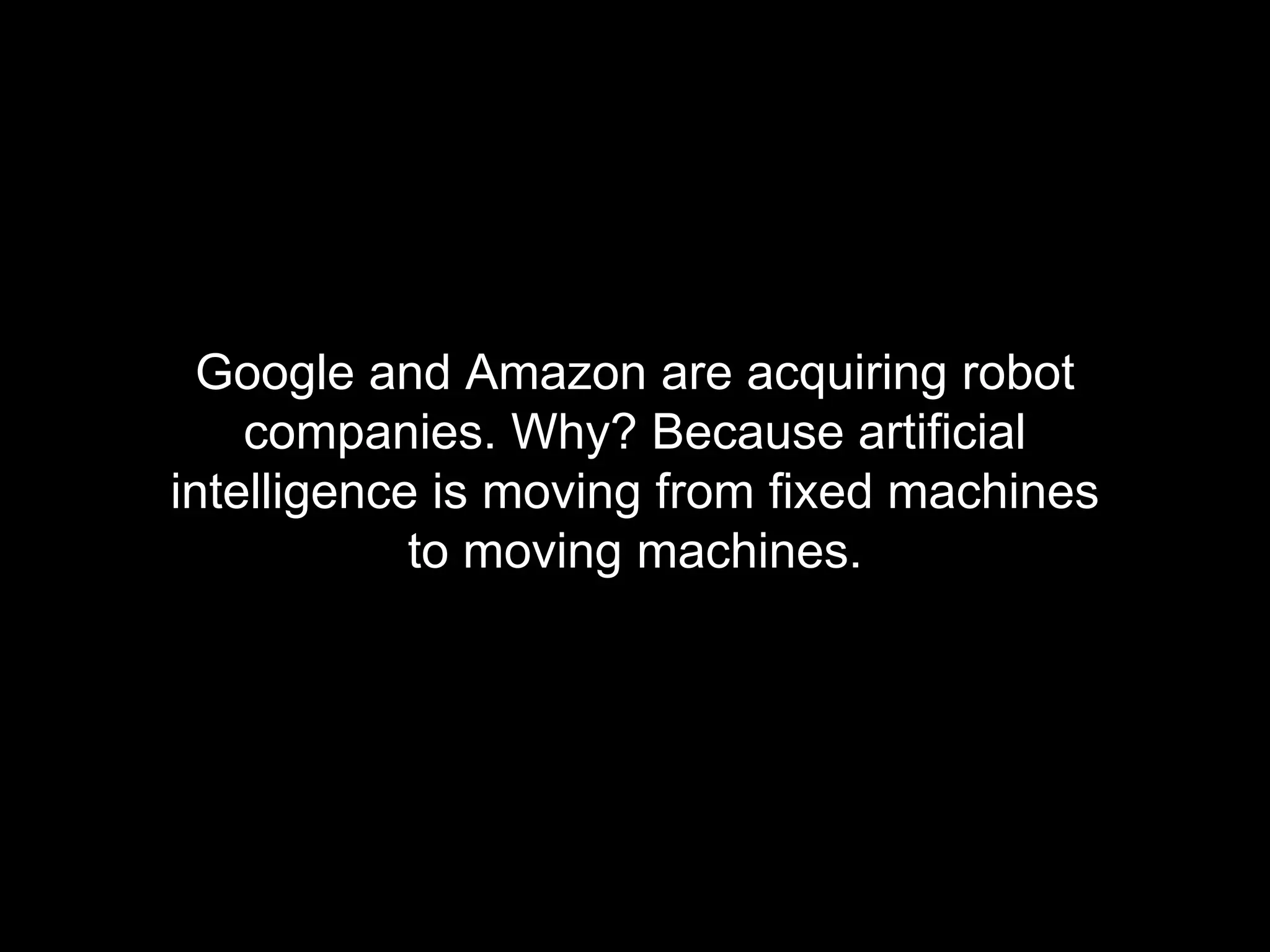Google and Amazon are acquiring robot 
companies. Why? Because artificial 
intelligence is moving from fixed machines 
to moving machines. 
 