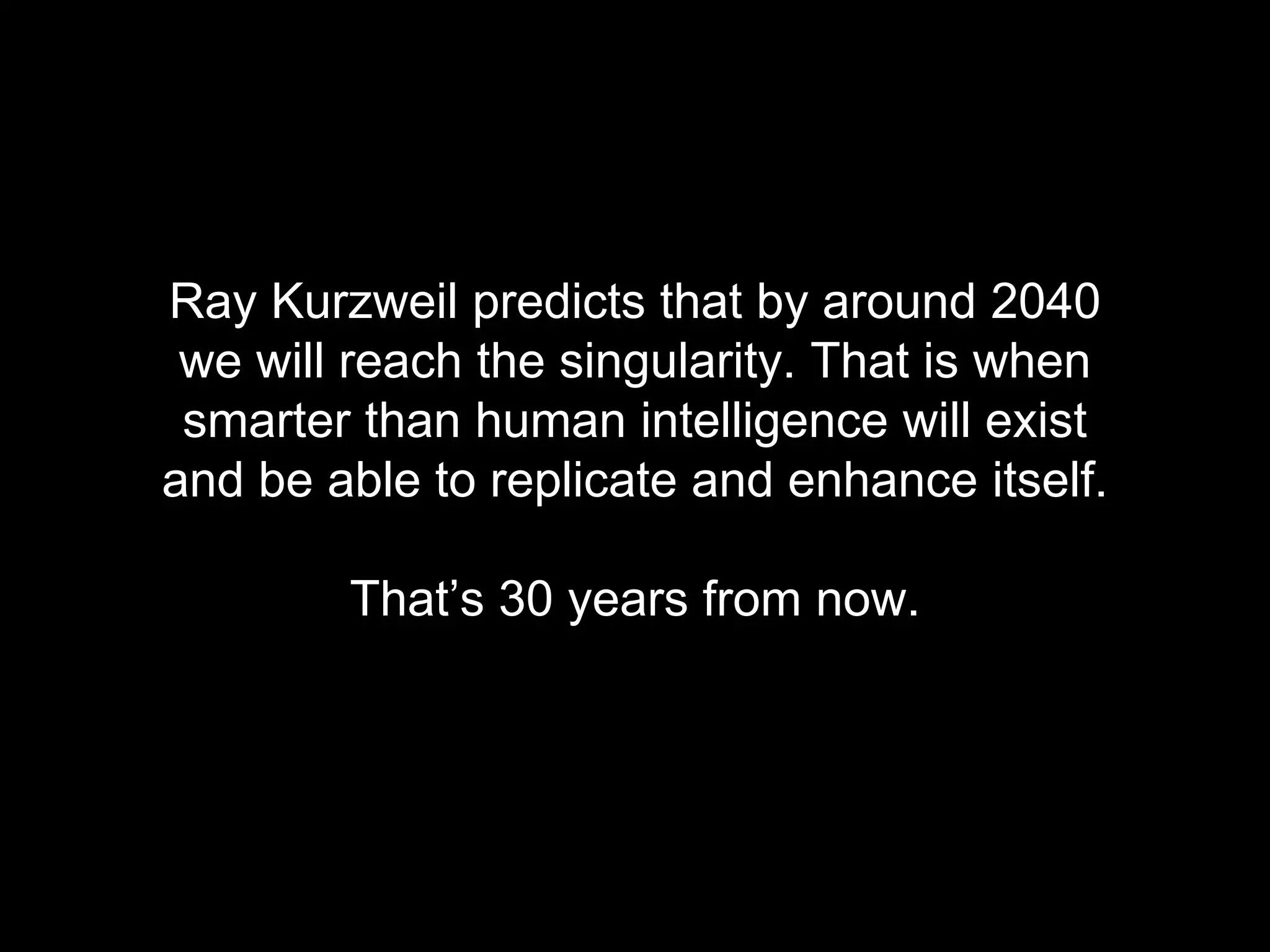 Ray Kurzweil predicts that by around 2040 
we will reach the singularity. That is when 
smarter than human intelligence will exist 
and be able to replicate and enhance itself. 
That&rsquo;s 30 years from now. 
 