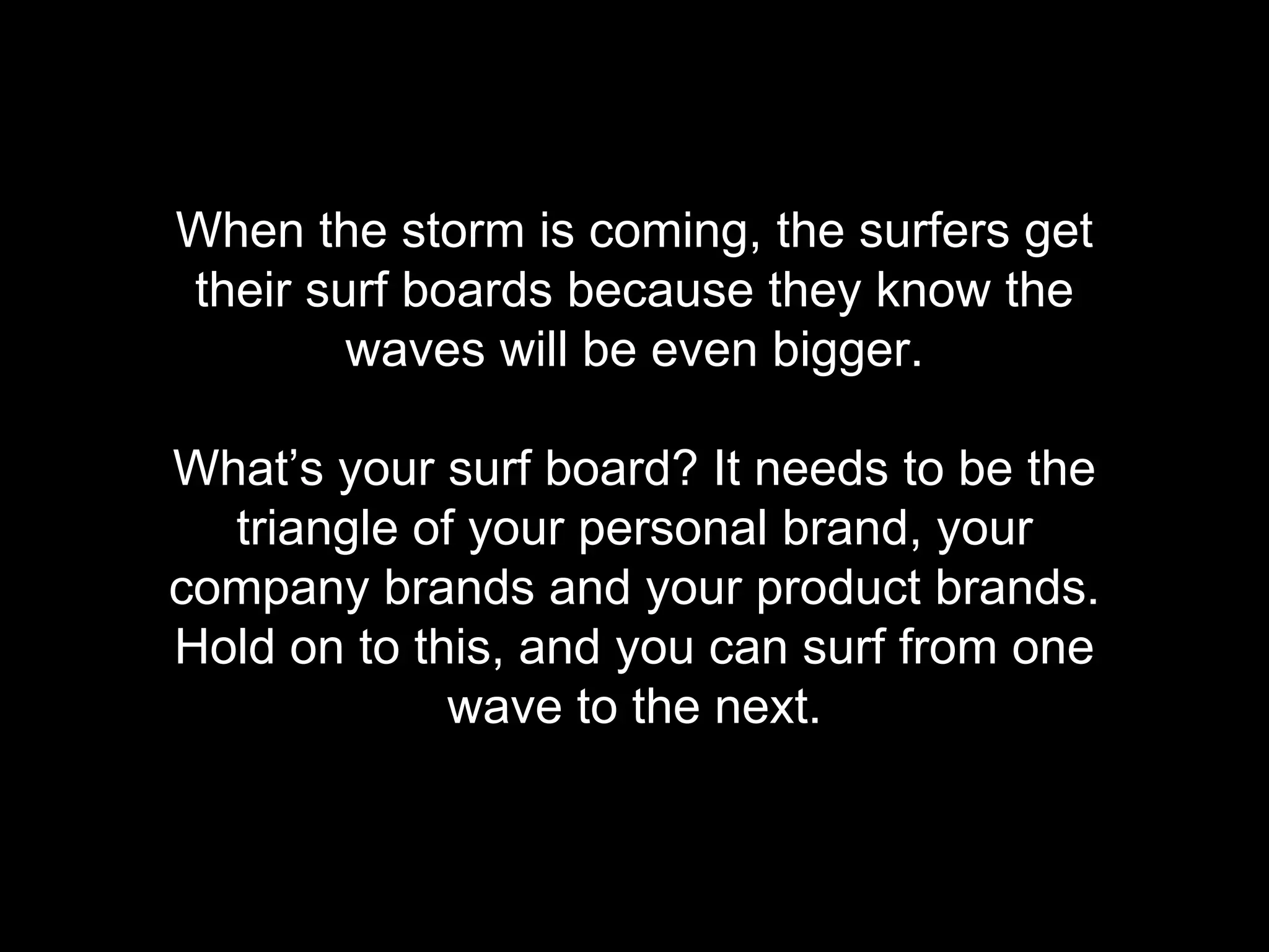 When the storm is coming, the surfers get 
their surf boards because they know the 
waves will be even bigger. 
What&rsquo;s your surf board? It needs to be the 
triangle of your personal brand, your 
company brands and your product brands. 
Hold on to this, and you can surf from one 
wave to the next. 
 