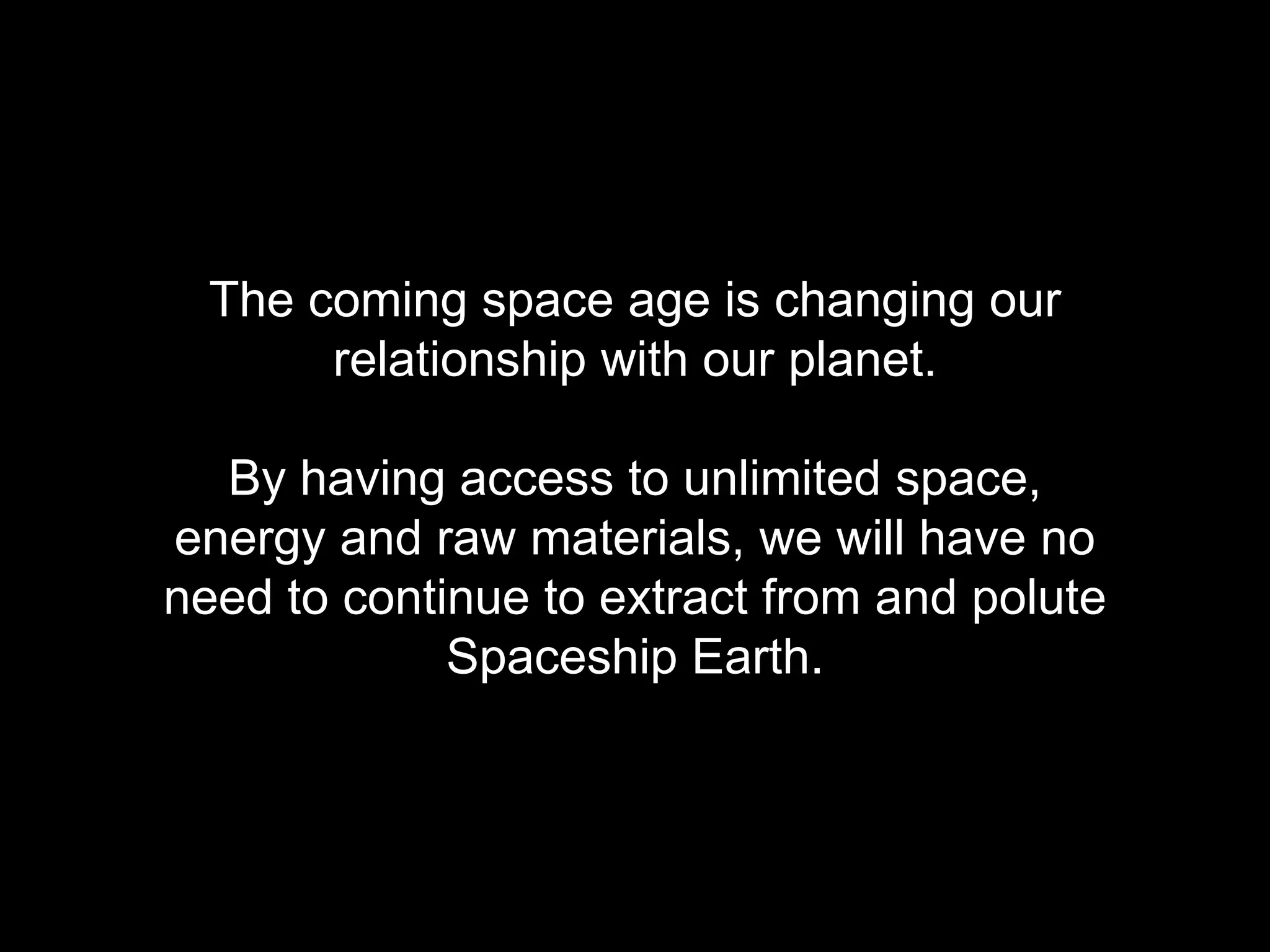 The coming space age is changing our 
relationship with our planet. 
By having access to unlimited space, 
energy and raw materials, we will have no 
need to continue to extract from and polute 
Spaceship Earth. 
 