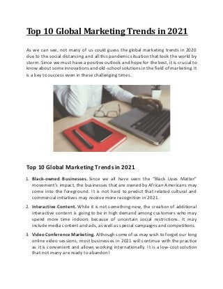 Top 10 Global Marketing Trends in 2021
As we can see, not many of us could guess the global marketing trends in 2020
due to the social distancing and all this pandemic situation that took the world by
storm. Since we must have a positive outlook and hope for the best, it is crucial to
know about someinnovations and old-schoolsolutions in the field of marketing. It
is a key to success even in these challenging times.
Top 10 Global Marketing Trends in 2021
1. Black-owned Businesses. Since we all have seen the “Black Lives Matter”
movement’s impact, the businesses that are owned by African Americans may
come into the foreground. It is not hard to predict that related cultural and
commercial initiatives may receive more recognition in 2021.
2. Interactive Content. While it is not something new, the creation of additional
interactive content is going to be in high demand among customers who may
spend more time indoors because of uncertain social restrictions. It may
include media content and ads, as well as special campaigns and competitions.
3. VideoConference Marketing. Although someof us may wish to forget our long
online video sessions, most businesses in 2021 will continue with the practice
as it is convenient and allows working internationally. It is a low-cost solution
that not many are ready to abandon!
 