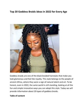 Top 20 Goddess Braids ideas in 2022 for Every Age
Goddess braids are one of the black braided hairstyles that make you
look glamorous and feel like royalty. This style belongs to the people of
ancient Africa, where they were a sign of natural talent and art. To be
honest, even in 2022, the same world is still standing, looking at all the
fun and simple innovative ways you can adopt this style. Today we will
provide information about 20 types of goddess braids.
Table of content
 