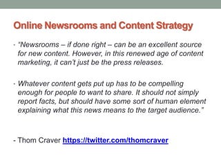 Online Newsrooms and Content Strategy
• “Newsrooms – if done right – can be an excellent source
 for new content. However, in this renewed age of content
 marketing, it can’t just be the press releases.

• Whatever content gets put up has to be compelling
 enough for people to want to share. It should not simply
 report facts, but should have some sort of human element
 explaining what this news means to the target audience.”



- Thom Craver https://twitter.com/thomcraver
 