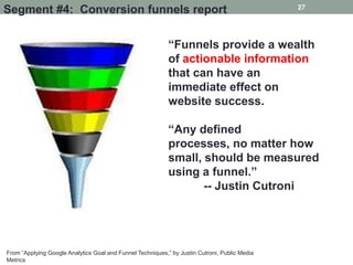 27
Segment #4: Conversion funnels report

                                                            “Funnels provide a wealth
                                                            of actionable information
                                                            that can have an
                                                            immediate effect on
                                                            website success.

                                                            “Any defined
                                                            processes, no matter how
                                                            small, should be measured
                                                            using a funnel.”
                                                                   -- Justin Cutroni




From “Applying Google Analytics Goal and Funnel Techniques,” by Justin Cutroni, Public Media
Metrics
 