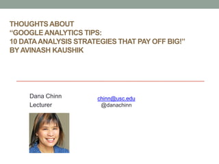 THOUGHTS ABOUT
“GOOGLE ANALYTICS TIPS:
10 DATA ANALYSIS STRATEGIES THAT PAY OFF BIG!”
BY AVINASH KAUSHIK




     Dana Chinn        chinn@usc.edu
     Lecturer           @danachinn
 