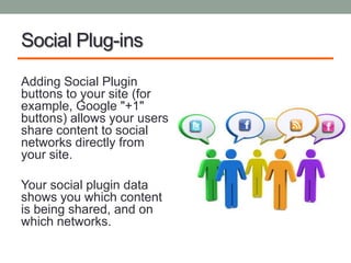 Social Plug-ins

Adding Social Plugin
buttons to your site (for
example, Google "+1"
buttons) allows your users
share content to social
networks directly from
your site.

Your social plugin data
shows you which content
is being shared, and on
which networks.
 