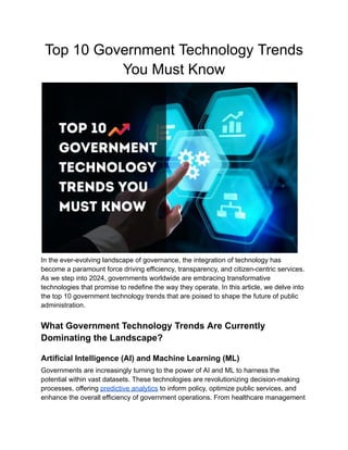 Top 10 Government Technology Trends
You Must Know
In the ever-evolving landscape of governance, the integration of technology has
become a paramount force driving efficiency, transparency, and citizen-centric services.
As we step into 2024, governments worldwide are embracing transformative
technologies that promise to redefine the way they operate. In this article, we delve into
the top 10 government technology trends that are poised to shape the future of public
administration.
What Government Technology Trends Are Currently
Dominating the Landscape?
Artificial Intelligence (AI) and Machine Learning (ML)
Governments are increasingly turning to the power of AI and ML to harness the
potential within vast datasets. These technologies are revolutionizing decision-making
processes, offering predictive analytics to inform policy, optimize public services, and
enhance the overall efficiency of government operations. From healthcare management
 