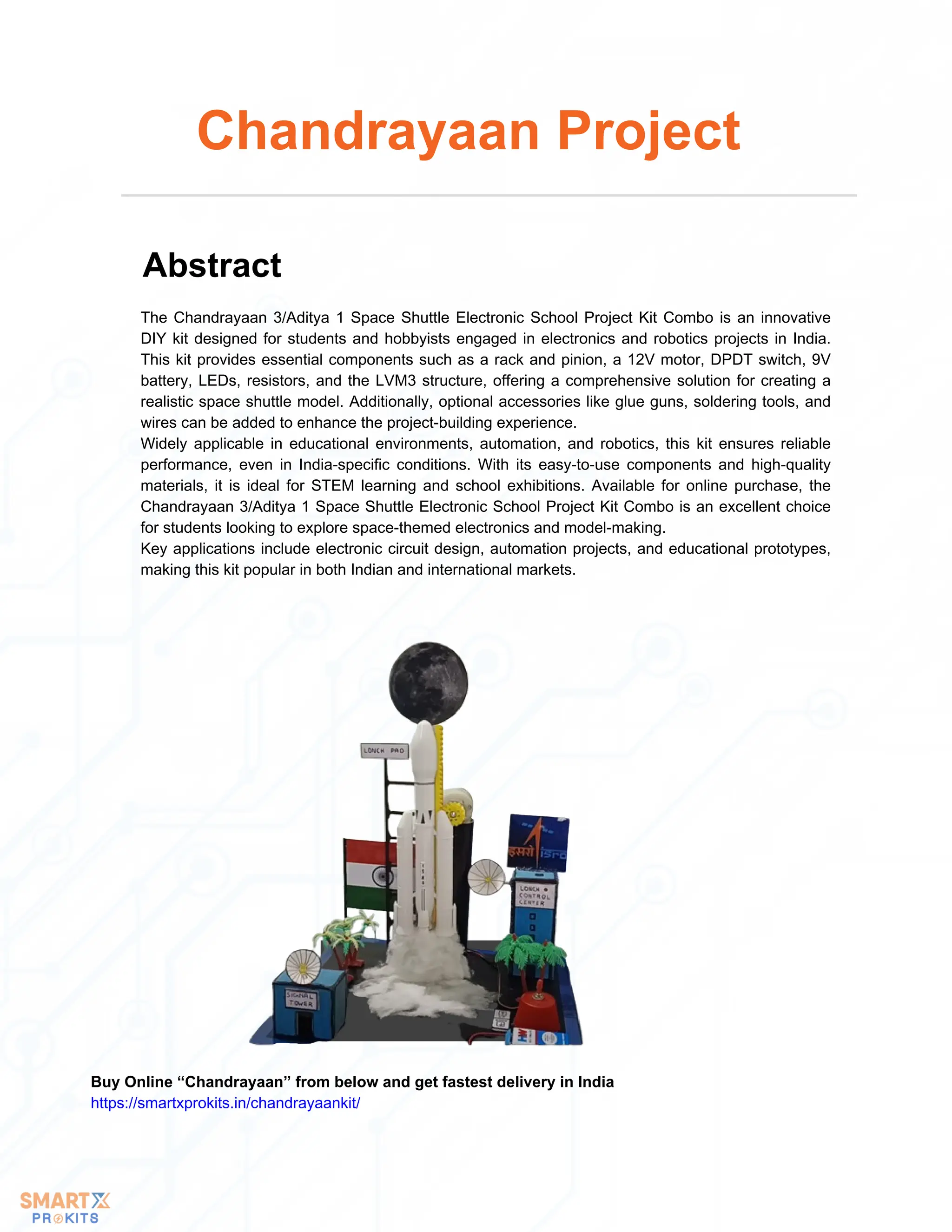 The Chandrayaan 3/Aditya 1 Space Shuttle Electronic School Project Kit Combo is an innovative
DIY kit designed for students and hobbyists engaged in electronics and robotics projects in India.
This kit provides essential components such as a rack and pinion, a 12V motor, DPDT switch, 9V
battery, LEDs, resistors, and the LVM3 structure, offering a comprehensive solution for creating a
realistic space shuttle model. Additionally, optional accessories like glue guns, soldering tools, and
wires can be added to enhance the project-building experience.
Widely applicable in educational environments, automation, and robotics, this kit ensures reliable
performance, even in India-specific conditions. With its easy-to-use components and high-quality
materials, it is ideal for STEM learning and school exhibitions. Available for online purchase, the
Chandrayaan 3/Aditya 1 Space Shuttle Electronic School Project Kit Combo is an excellent choice
for students looking to explore space-themed electronics and model-making.
Key applications include electronic circuit design, automation projects, and educational prototypes,
making this kit popular in both Indian and international markets.
Chandrayaan Project
Abstract
Buy Online “Chandrayaan” from below and get fastest delivery in India
https://smartxprokits.in/chandrayaankit/
 