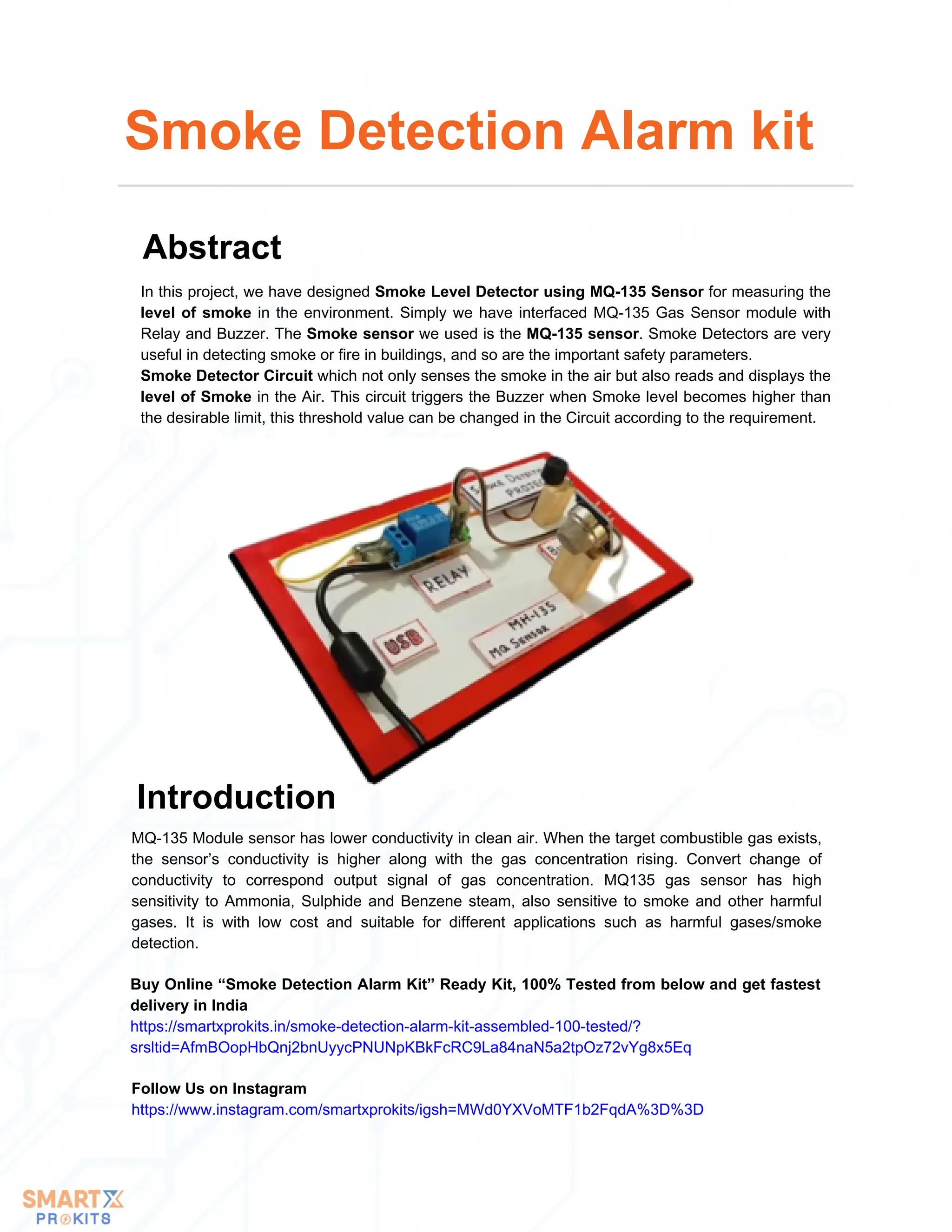 In this project, we have designed Smoke Level Detector using MQ-135 Sensor for measuring the
level of smoke in the environment. Simply we have interfaced MQ-135 Gas Sensor module with
Relay and Buzzer. The Smoke sensor we used is the MQ-135 sensor. Smoke Detectors are very
useful in detecting smoke or fire in buildings, and so are the important safety parameters.
Smoke Detector Circuit which not only senses the smoke in the air but also reads and displays the
level of Smoke in the Air. This circuit triggers the Buzzer when Smoke level becomes higher than
the desirable limit, this threshold value can be changed in the Circuit according to the requirement.
Smoke Detection Alarm kit
Abstract
Buy Online “Smoke Detection Alarm Kit” Ready Kit, 100% Tested from below and get fastest
delivery in India
https://smartxprokits.in/smoke-detection-alarm-kit-assembled-100-tested/?
srsltid=AfmBOopHbQnj2bnUyycPNUNpKBkFcRC9La84naN5a2tpOz72vYg8x5Eq
Follow Us on Instagram
https://www.instagram.com/smartxprokits/igsh=MWd0YXVoMTF1b2FqdA%3D%3D
MQ-135 Module sensor has lower conductivity in clean air. When the target combustible gas exists,
the sensor’s conductivity is higher along with the gas concentration rising. Convert change of
conductivity to correspond output signal of gas concentration. MQ135 gas sensor has high
sensitivity to Ammonia, Sulphide and Benzene steam, also sensitive to smoke and other harmful
gases. It is with low cost and suitable for different applications such as harmful gases/smoke
detection.
Introduction
 