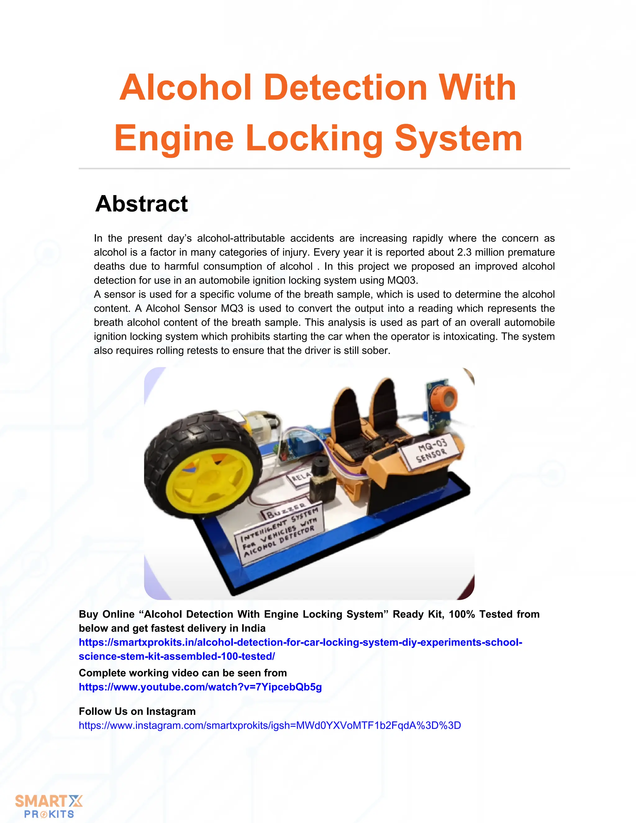 In the present day’s alcohol-attributable accidents are increasing rapidly where the concern as
alcohol is a factor in many categories of injury. Every year it is reported about 2.3 million premature
deaths due to harmful consumption of alcohol . In this project we proposed an improved alcohol
detection for use in an automobile ignition locking system using MQ03.
A sensor is used for a specific volume of the breath sample, which is used to determine the alcohol
content. A Alcohol Sensor MQ3 is used to convert the output into a reading which represents the
breath alcohol content of the breath sample. This analysis is used as part of an overall automobile
ignition locking system which prohibits starting the car when the operator is intoxicating. The system
also requires rolling retests to ensure that the driver is still sober.
Alcohol Detection With
Engine Locking System
Abstract
Buy Online “Alcohol Detection With Engine Locking System” Ready Kit, 100% Tested from
below and get fastest delivery in India
https://smartxprokits.in/alcohol-detection-for-car-locking-system-diy-experiments-school-
science-stem-kit-assembled-100-tested/
Follow Us on Instagram
https://www.instagram.com/smartxprokits/igsh=MWd0YXVoMTF1b2FqdA%3D%3D
Complete working video can be seen from
https://www.youtube.com/watch?v=7YipcebQb5g
 