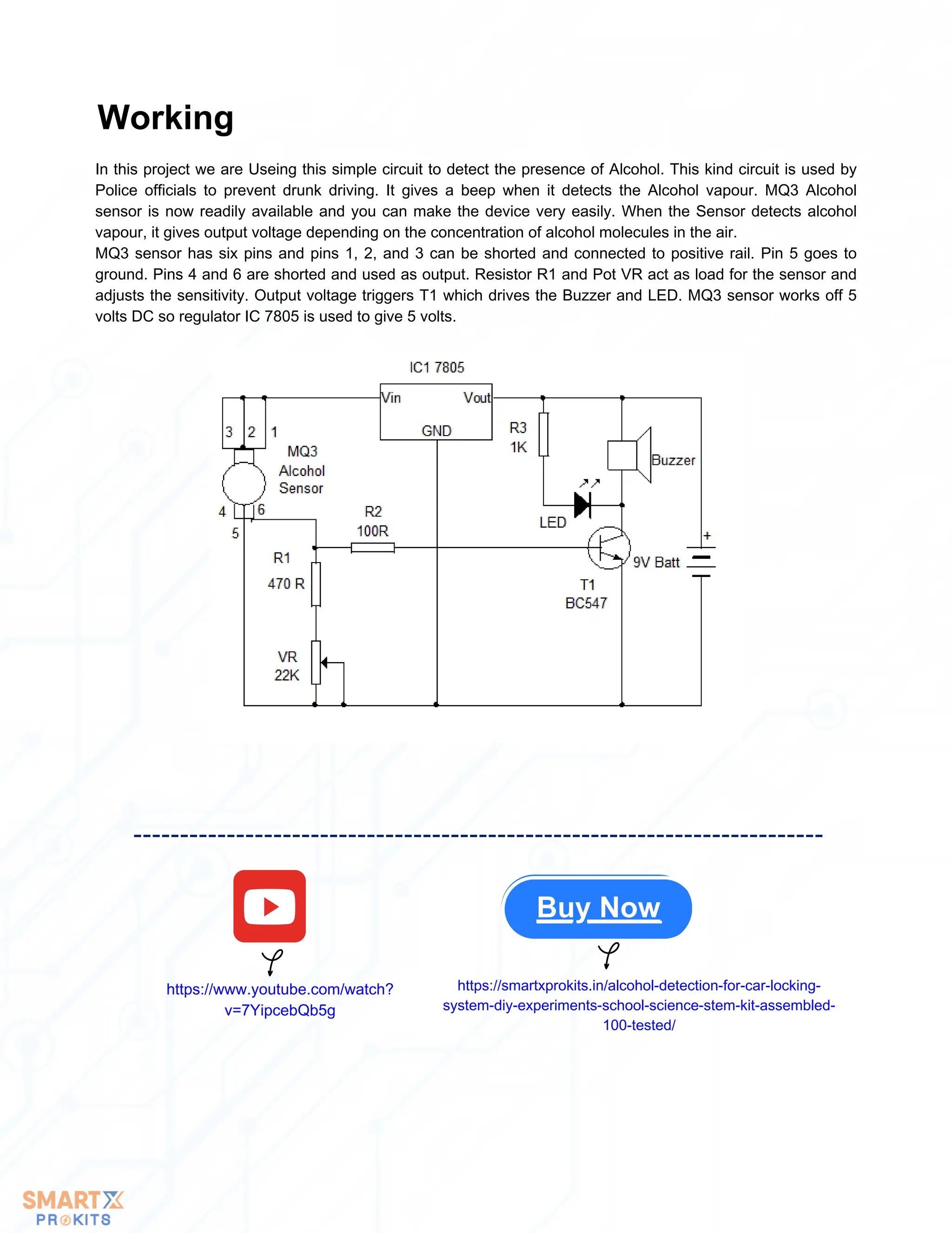 In this project we are Useing this simple circuit to detect the presence of Alcohol. This kind circuit is used by
Police officials to prevent drunk driving. It gives a beep when it detects the Alcohol vapour. MQ3 Alcohol
sensor is now readily available and you can make the device very easily. When the Sensor detects alcohol
vapour, it gives output voltage depending on the concentration of alcohol molecules in the air.
MQ3 sensor has six pins and pins 1, 2, and 3 can be shorted and connected to positive rail. Pin 5 goes to
ground. Pins 4 and 6 are shorted and used as output. Resistor R1 and Pot VR act as load for the sensor and
adjusts the sensitivity. Output voltage triggers T1 which drives the Buzzer and LED. MQ3 sensor works off 5
volts DC so regulator IC 7805 is used to give 5 volts.
Working
Buy Now
https://www.youtube.com/watch?
v=7YipcebQb5g
https://smartxprokits.in/alcohol-detection-for-car-locking-
system-diy-experiments-school-science-stem-kit-assembled-
100-tested/
 