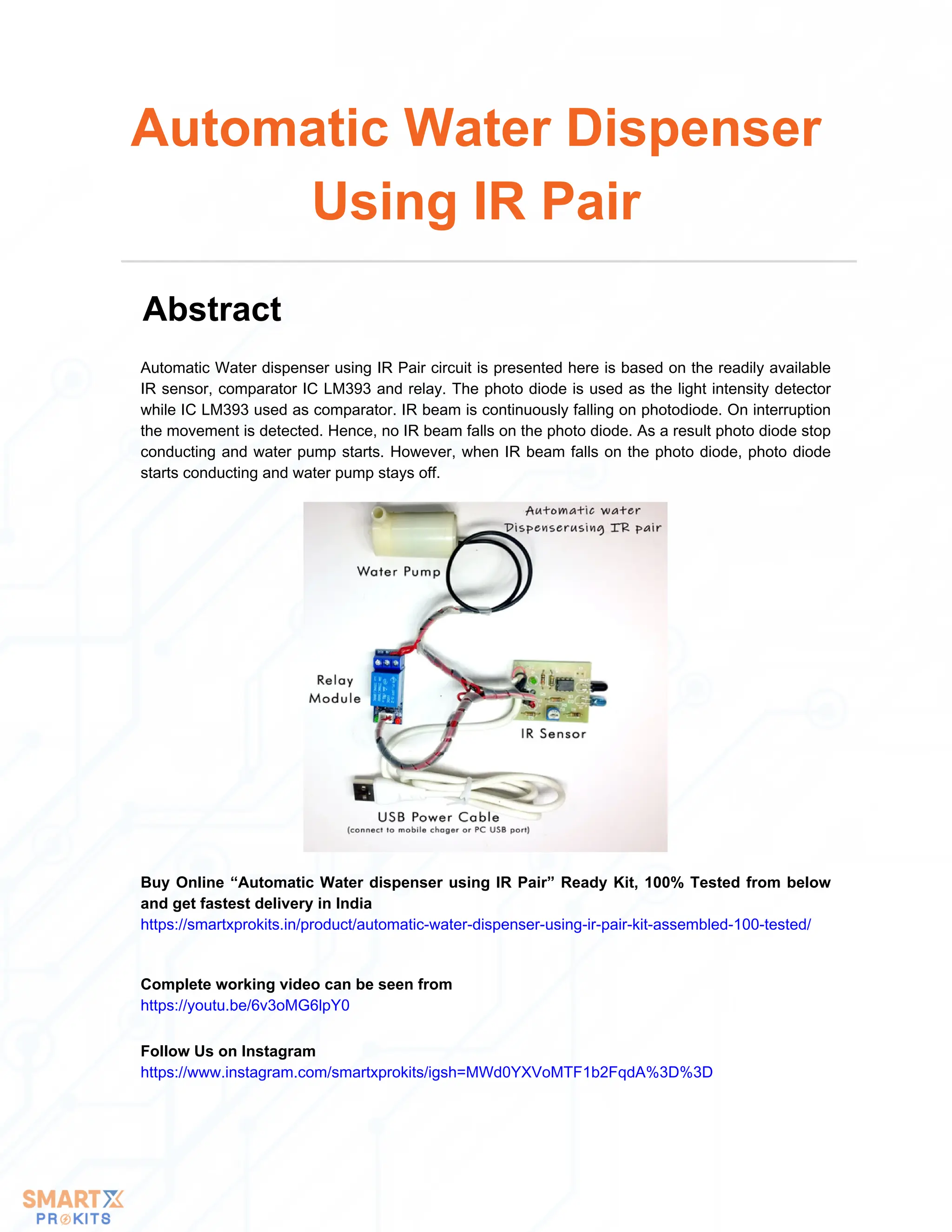 Automatic Water dispenser using IR Pair circuit is presented here is based on the readily available
IR sensor, comparator IC LM393 and relay. The photo diode is used as the light intensity detector
while IC LM393 used as comparator. IR beam is continuously falling on photodiode. On interruption
the movement is detected. Hence, no IR beam falls on the photo diode. As a result photo diode stop
conducting and water pump starts. However, when IR beam falls on the photo diode, photo diode
starts conducting and water pump stays off.
Automatic Water Dispenser
Using IR Pair
Abstract
Buy Online “Automatic Water dispenser using IR Pair” Ready Kit, 100% Tested from below
and get fastest delivery in India
https://smartxprokits.in/product/automatic-water-dispenser-using-ir-pair-kit-assembled-100-tested/
Complete working video can be seen from
https://youtu.be/6v3oMG6lpY0
Follow Us on Instagram
https://www.instagram.com/smartxprokits/igsh=MWd0YXVoMTF1b2FqdA%3D%3D
 