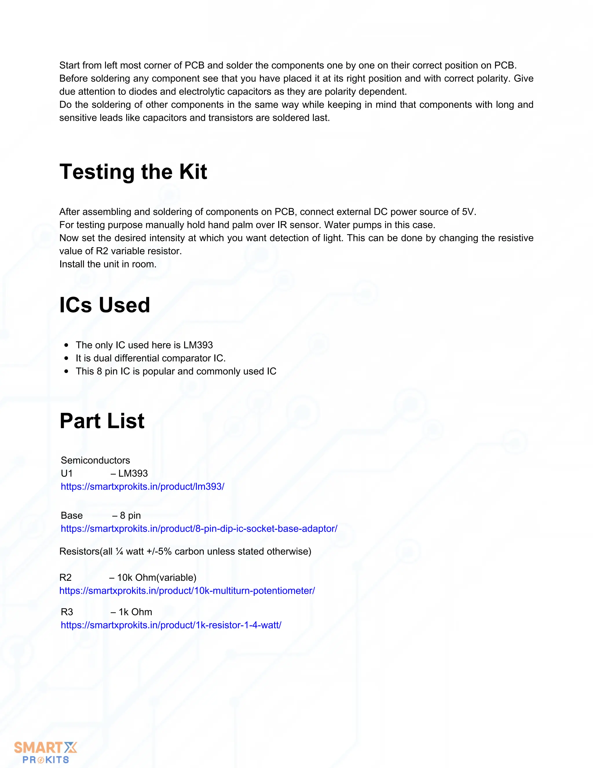 Start from left most corner of PCB and solder the components one by one on their correct position on PCB.
Before soldering any component see that you have placed it at its right position and with correct polarity. Give
due attention to diodes and electrolytic capacitors as they are polarity dependent.
Do the soldering of other components in the same way while keeping in mind that components with long and
sensitive leads like capacitors and transistors are soldered last.
After assembling and soldering of components on PCB, connect external DC power source of 5V.
For testing purpose manually hold hand palm over IR sensor. Water pumps in this case.
Now set the desired intensity at which you want detection of light. This can be done by changing the resistive
value of R2 variable resistor.
Install the unit in room.
Testing the Kit
The only IC used here is LM393
It is dual differential comparator IC.
This 8 pin IC is popular and commonly used IC
ICs Used
Part List
Semiconductors
U1 – LM393
https://smartxprokits.in/product/lm393/
Base – 8 pin
https://smartxprokits.in/product/8-pin-dip-ic-socket-base-adaptor/
Resistors(all ¼ watt +/-5% carbon unless stated otherwise)
R2 – 10k Ohm(variable)
https://smartxprokits.in/product/10k-multiturn-potentiometer/
R3 – 1k Ohm
https://smartxprokits.in/product/1k-resistor-1-4-watt/
 