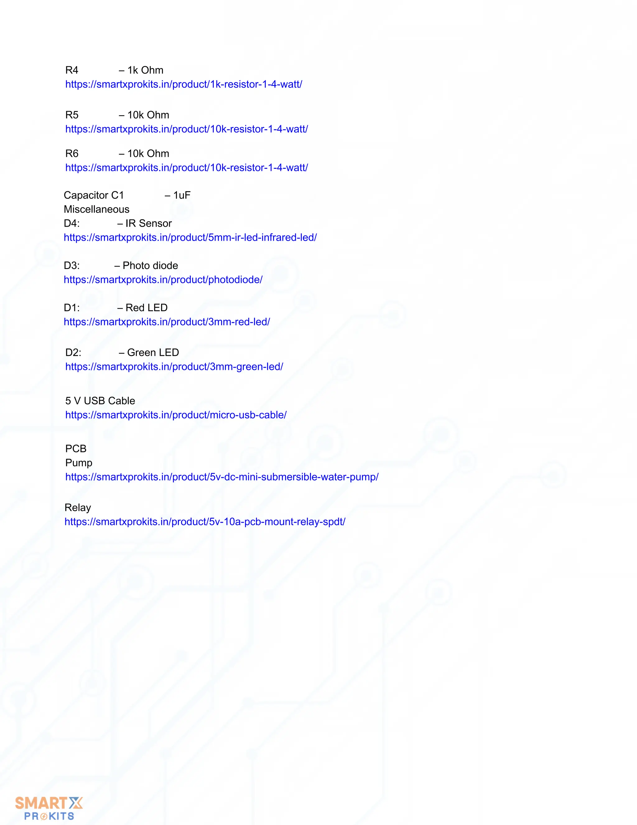 R4 – 1k Ohm
https://smartxprokits.in/product/1k-resistor-1-4-watt/
R5 – 10k Ohm
https://smartxprokits.in/product/10k-resistor-1-4-watt/
R6 – 10k Ohm
https://smartxprokits.in/product/10k-resistor-1-4-watt/
Capacitor C1 – 1uF
Miscellaneous
D4: – IR Sensor
https://smartxprokits.in/product/5mm-ir-led-infrared-led/
D3: – Photo diode
https://smartxprokits.in/product/photodiode/
D1: – Red LED
https://smartxprokits.in/product/3mm-red-led/
D2: – Green LED
https://smartxprokits.in/product/3mm-green-led/
5 V USB Cable
https://smartxprokits.in/product/micro-usb-cable/
PCB
Pump
https://smartxprokits.in/product/5v-dc-mini-submersible-water-pump/
Relay
https://smartxprokits.in/product/5v-10a-pcb-mount-relay-spdt/
 