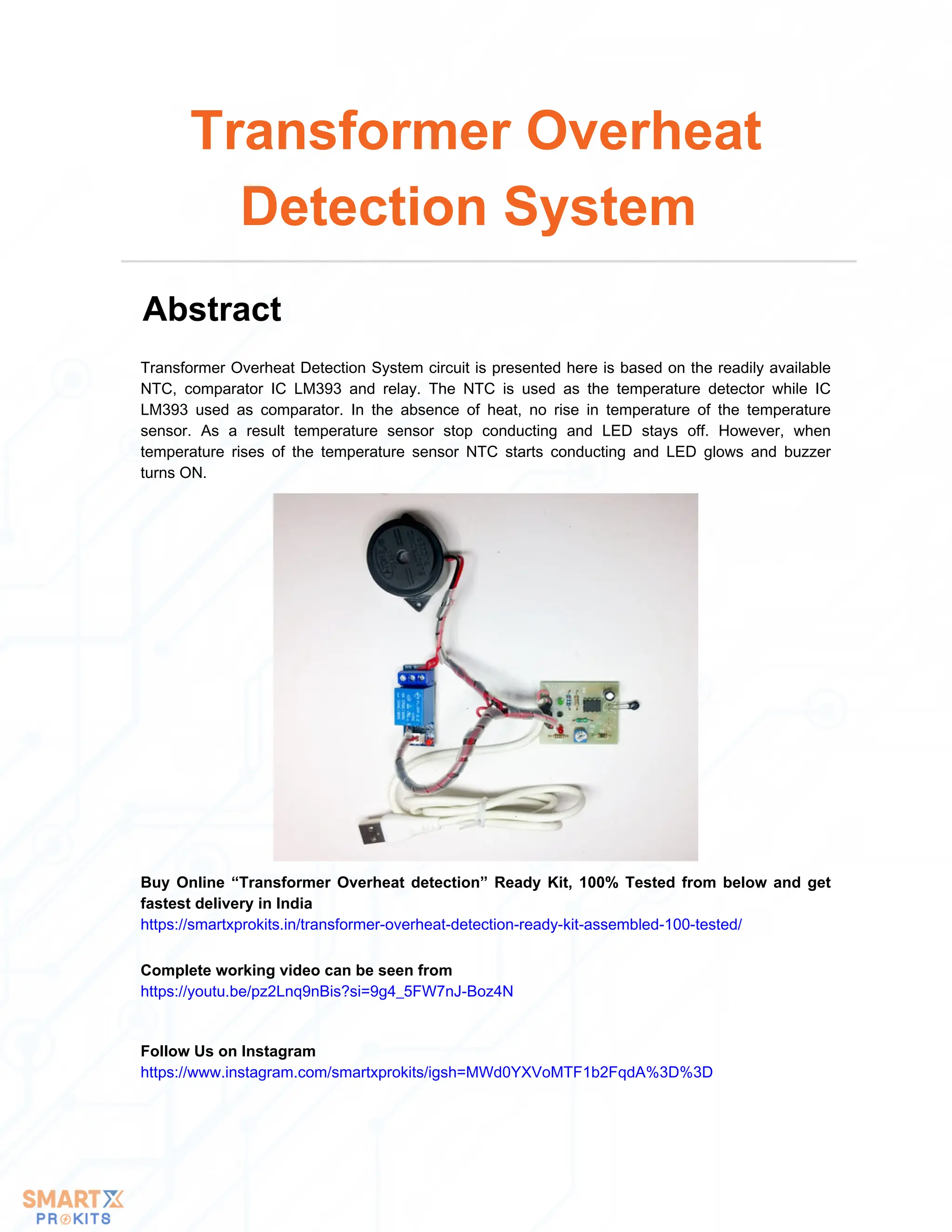 Transformer Overheat Detection System circuit is presented here is based on the readily available
NTC, comparator IC LM393 and relay. The NTC is used as the temperature detector while IC
LM393 used as comparator. In the absence of heat, no rise in temperature of the temperature
sensor. As a result temperature sensor stop conducting and LED stays off. However, when
temperature rises of the temperature sensor NTC starts conducting and LED glows and buzzer
turns ON.
Transformer Overheat
Detection System
Abstract
Buy Online “Transformer Overheat detection” Ready Kit, 100% Tested from below and get
fastest delivery in India
https://smartxprokits.in/transformer-overheat-detection-ready-kit-assembled-100-tested/
Follow Us on Instagram
https://www.instagram.com/smartxprokits/igsh=MWd0YXVoMTF1b2FqdA%3D%3D
Complete working video can be seen from
https://youtu.be/pz2Lnq9nBis?si=9g4_5FW7nJ-Boz4N
 