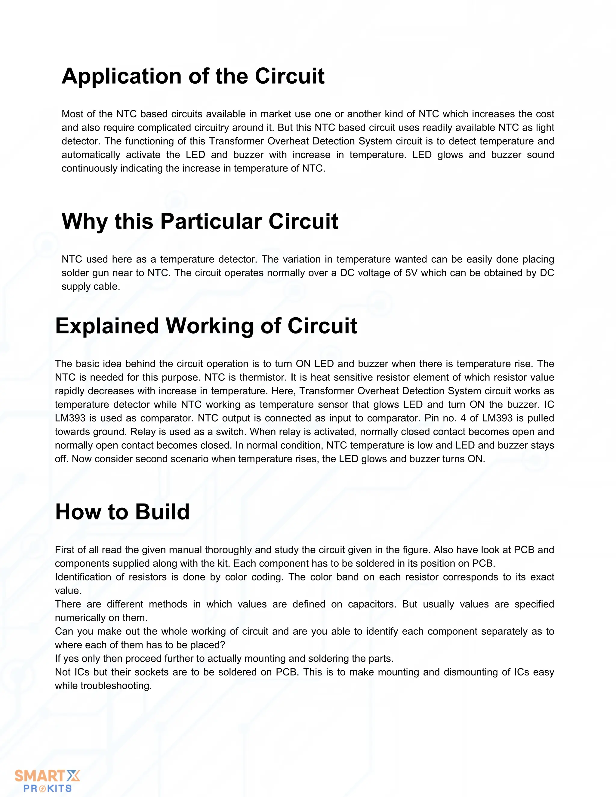 Most of the NTC based circuits available in market use one or another kind of NTC which increases the cost
and also require complicated circuitry around it. But this NTC based circuit uses readily available NTC as light
detector. The functioning of this Transformer Overheat Detection System circuit is to detect temperature and
automatically activate the LED and buzzer with increase in temperature. LED glows and buzzer sound
continuously indicating the increase in temperature of NTC.
Application of the Circuit
NTC used here as a temperature detector. The variation in temperature wanted can be easily done placing
solder gun near to NTC. The circuit operates normally over a DC voltage of 5V which can be obtained by DC
supply cable.
Why this Particular Circuit
The basic idea behind the circuit operation is to turn ON LED and buzzer when there is temperature rise. The
NTC is needed for this purpose. NTC is thermistor. It is heat sensitive resistor element of which resistor value
rapidly decreases with increase in temperature. Here, Transformer Overheat Detection System circuit works as
temperature detector while NTC working as temperature sensor that glows LED and turn ON the buzzer. IC
LM393 is used as comparator. NTC output is connected as input to comparator. Pin no. 4 of LM393 is pulled
towards ground. Relay is used as a switch. When relay is activated, normally closed contact becomes open and
normally open contact becomes closed. In normal condition, NTC temperature is low and LED and buzzer stays
off. Now consider second scenario when temperature rises, the LED glows and buzzer turns ON.
Explained Working of Circuit
First of all read the given manual thoroughly and study the circuit given in the figure. Also have look at PCB and
components supplied along with the kit. Each component has to be soldered in its position on PCB.
Identification of resistors is done by color coding. The color band on each resistor corresponds to its exact
value.
There are different methods in which values are defined on capacitors. But usually values are specified
numerically on them.
Can you make out the whole working of circuit and are you able to identify each component separately as to
where each of them has to be placed?
If yes only then proceed further to actually mounting and soldering the parts.
Not ICs but their sockets are to be soldered on PCB. This is to make mounting and dismounting of ICs easy
while troubleshooting.
How to Build
 