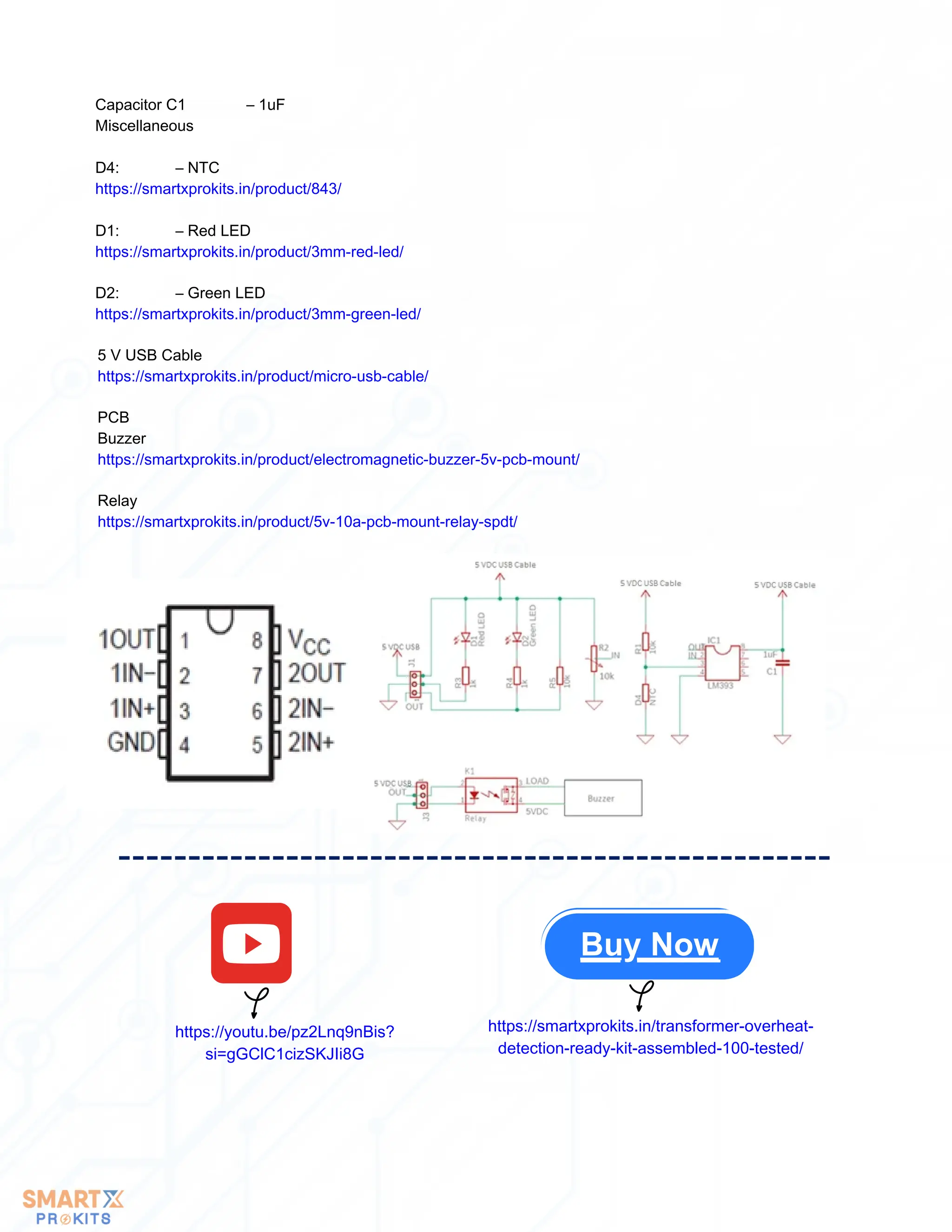 Capacitor C1 – 1uF
Miscellaneous
D4: – NTC
https://smartxprokits.in/product/843/
D1: – Red LED
https://smartxprokits.in/product/3mm-red-led/
D2: – Green LED
https://smartxprokits.in/product/3mm-green-led/
5 V USB Cable
https://smartxprokits.in/product/micro-usb-cable/
PCB
Buzzer
https://smartxprokits.in/product/electromagnetic-buzzer-5v-pcb-mount/
Relay
https://smartxprokits.in/product/5v-10a-pcb-mount-relay-spdt/
Buy Now
https://youtu.be/pz2Lnq9nBis?
si=gGClC1cizSKJIi8G
https://smartxprokits.in/transformer-overheat-
detection-ready-kit-assembled-100-tested/
 