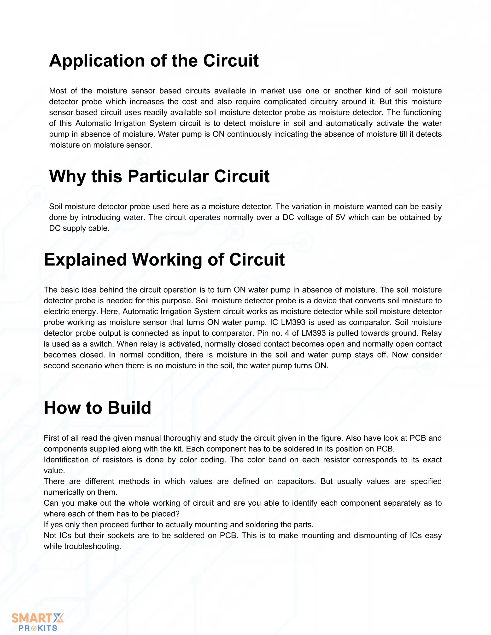 Most of the moisture sensor based circuits available in market use one or another kind of soil moisture
detector probe which increases the cost and also require complicated circuitry around it. But this moisture
sensor based circuit uses readily available soil moisture detector probe as moisture detector. The functioning
of this Automatic Irrigation System circuit is to detect moisture in soil and automatically activate the water
pump in absence of moisture. Water pump is ON continuously indicating the absence of moisture till it detects
moisture on moisture sensor.
Application of the Circuit
Soil moisture detector probe used here as a moisture detector. The variation in moisture wanted can be easily
done by introducing water. The circuit operates normally over a DC voltage of 5V which can be obtained by
DC supply cable.
Why this Particular Circuit
The basic idea behind the circuit operation is to turn ON water pump in absence of moisture. The soil moisture
detector probe is needed for this purpose. Soil moisture detector probe is a device that converts soil moisture to
electric energy. Here, Automatic Irrigation System circuit works as moisture detector while soil moisture detector
probe working as moisture sensor that turns ON water pump. IC LM393 is used as comparator. Soil moisture
detector probe output is connected as input to comparator. Pin no. 4 of LM393 is pulled towards ground. Relay
is used as a switch. When relay is activated, normally closed contact becomes open and normally open contact
becomes closed. In normal condition, there is moisture in the soil and water pump stays off. Now consider
second scenario when there is no moisture in the soil, the water pump turns ON.
Explained Working of Circuit
First of all read the given manual thoroughly and study the circuit given in the figure. Also have look at PCB and
components supplied along with the kit. Each component has to be soldered in its position on PCB.
Identification of resistors is done by color coding. The color band on each resistor corresponds to its exact
value.
There are different methods in which values are defined on capacitors. But usually values are specified
numerically on them.
Can you make out the whole working of circuit and are you able to identify each component separately as to
where each of them has to be placed?
If yes only then proceed further to actually mounting and soldering the parts.
Not ICs but their sockets are to be soldered on PCB. This is to make mounting and dismounting of ICs easy
while troubleshooting.
How to Build
 