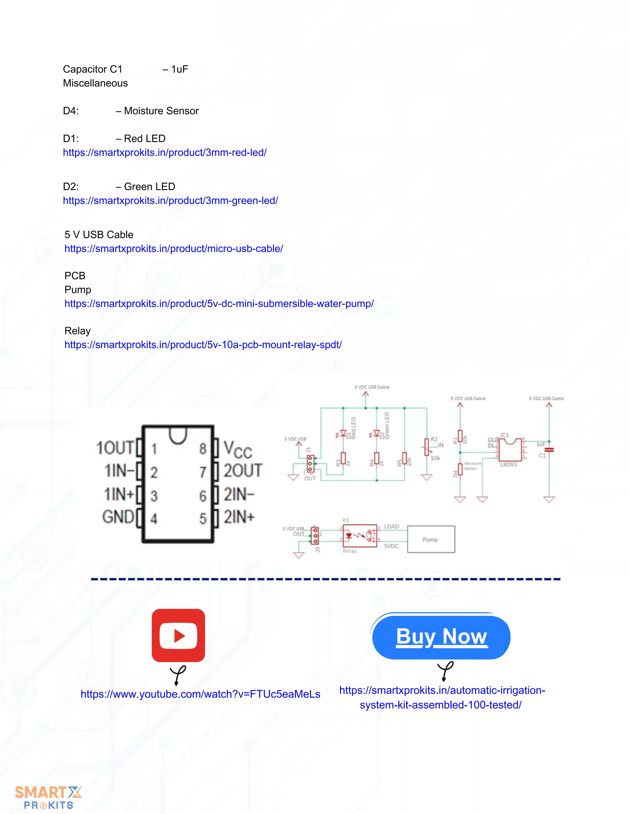 Capacitor C1 – 1uF
Miscellaneous
D4: – Moisture Sensor
D1: – Red LED
https://smartxprokits.in/product/3mm-red-led/
D2: – Green LED
https://smartxprokits.in/product/3mm-green-led/
5 V USB Cable
https://smartxprokits.in/product/micro-usb-cable/
PCB
Pump
https://smartxprokits.in/product/5v-dc-mini-submersible-water-pump/
Relay
https://smartxprokits.in/product/5v-10a-pcb-mount-relay-spdt/
Buy Now
https://www.youtube.com/watch?v=FTUc5eaMeLs https://smartxprokits.in/automatic-irrigation-
system-kit-assembled-100-tested/
 